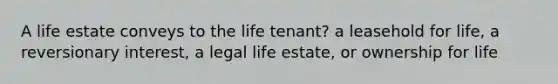 A life estate conveys to the life tenant? a leasehold for life, a reversionary interest, a legal life estate, or ownership for life