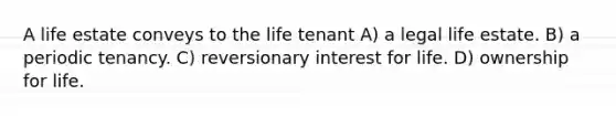 A life estate conveys to the life tenant A) a legal life estate. B) a periodic tenancy. C) reversionary interest for life. D) ownership for life.