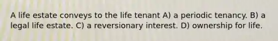 A life estate conveys to the life tenant A) a periodic tenancy. B) a legal life estate. C) a reversionary interest. D) ownership for life.