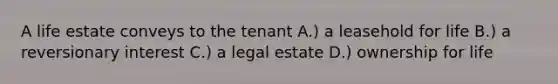 A life estate conveys to the tenant A.) a leasehold for life B.) a reversionary interest C.) a legal estate D.) ownership for life