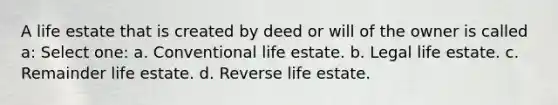 A life estate that is created by deed or will of the owner is called a: Select one: a. Conventional life estate. b. Legal life estate. c. Remainder life estate. d. Reverse life estate.