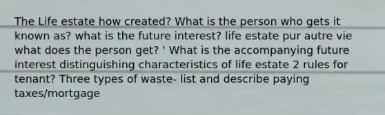 The Life estate how created? What is the person who gets it known as? what is the future interest? life estate pur autre vie what does the person get? ' What is the accompanying future interest distinguishing characteristics of life estate 2 rules for tenant? Three types of waste- list and describe paying taxes/mortgage