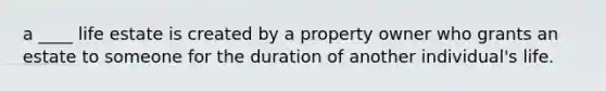 a ____ life estate is created by a property owner who grants an estate to someone for the duration of another individual's life.