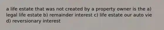 a life estate that was not created by a property owner is the a) legal life estate b) remainder interest c) life estate our auto vie d) reversionary interest