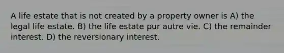 A life estate that is not created by a property owner is A) the legal life estate. B) the life estate pur autre vie. C) the remainder interest. D) the reversionary interest.