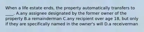 When a life estate ends, the property automatically transfers to ____. A.any assignee designated by the former owner of the property B.a remainderman C.any recipient over age 18, but only if they are specifically named in the owner's will D.a receiverman