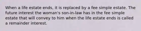 When a life estate ends, it is replaced by a fee simple estate. The future interest the woman's son-in-law has in the fee simple estate that will convey to him when the life estate ends is called a remainder interest.