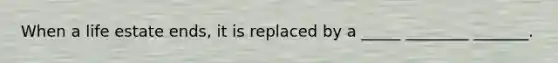 When a life estate ends, it is replaced by a _____ ________ _______.