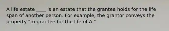 A life estate ____ is an estate that the grantee holds for the life span of another person. For example, the grantor conveys the property "to grantee for the life of A."