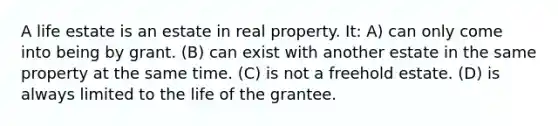 A life estate is an estate in real property. It: A) can only come into being by grant. (B) can exist with another estate in the same property at the same time. (C) is not a freehold estate. (D) is always limited to the life of the grantee.