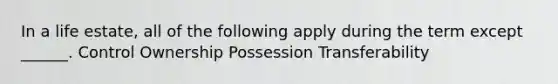 In a life estate, all of the following apply during the term except ______. Control Ownership Possession Transferability