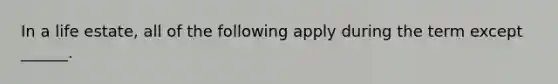 In a life estate, all of the following apply during the term except ______.