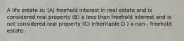 A life estate is: (A) freehold interest in real estate and is considered real property (B) a less than freehold interest and is not considered real property (C) inheritable D ) a non - freehold estate .