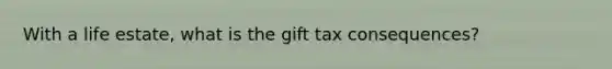 With a life estate, what is the gift tax consequences?