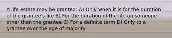 A life estate may be granted: A) Only when it is for the duration of the grantee's life B) For the duration of the life on someone other than the grantee C) For a definite term D) Only to a grantee over the age of majority