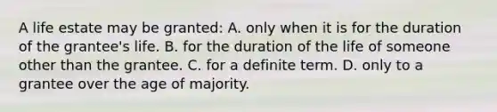 A life estate may be granted: A. only when it is for the duration of the grantee's life. B. for the duration of the life of someone other than the grantee. C. for a definite term. D. only to a grantee over the age of majority.