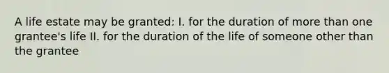 A life estate may be granted: I. for the duration of more than one grantee's life II. for the duration of the life of someone other than the grantee