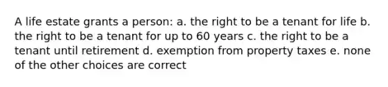 A life estate grants a person: a. the right to be a tenant for life b. the right to be a tenant for up to 60 years c. the right to be a tenant until retirement d. exemption from property taxes e. none of the other choices are correct