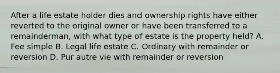 After a life estate holder dies and ownership rights have either reverted to the original owner or have been transferred to a remainderman, with what type of estate is the property held? A. Fee simple B. Legal life estate C. Ordinary with remainder or reversion D. Pur autre vie with remainder or reversion