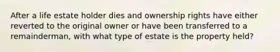 After a life estate holder dies and ownership rights have either reverted to the original owner or have been transferred to a remainderman, with what type of estate is the property held?