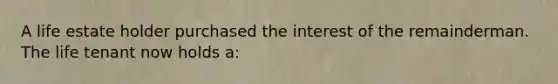 A life estate holder purchased the interest of the remainderman. The life tenant now holds a: