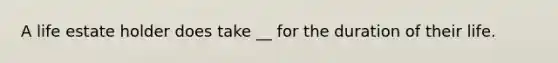 A life estate holder does take __ for the duration of their life.