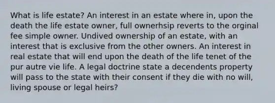 What is life estate? An interest in an estate where in, upon the death the life estate owner, full ownerhsip reverts to the orginal fee simple owner. Undived ownership of an estate, with an interest that is exclusive from the other owners. An interest in real estate that will end upon the death of the life tenet of the pur autre vie life. A legal doctrine state a decendents property will pass to the state with their consent if they die with no will, living spouse or legal heirs?