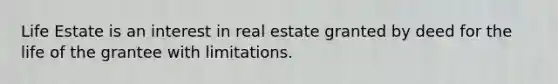 Life Estate is an interest in real estate granted by deed for the life of the grantee with limitations.