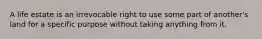 A life estate is an irrevocable right to use some part of another's land for a specific purpose without taking anything from it.