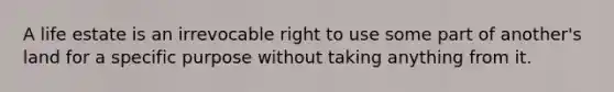 A life estate is an irrevocable right to use some part of another's land for a specific purpose without taking anything from it.