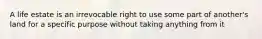 A life estate is an irrevocable right to use some part of another's land for a specific purpose without taking anything from it