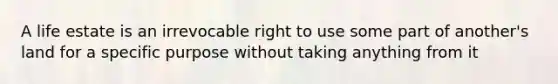 A life estate is an irrevocable right to use some part of another's land for a specific purpose without taking anything from it