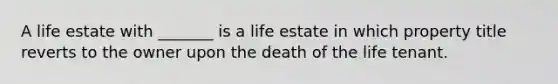 A life estate with _______ is a life estate in which property title reverts to the owner upon the death of the life tenant.