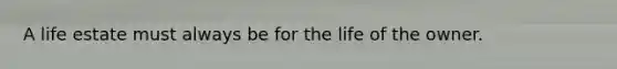 A life estate must always be for the life of the owner.