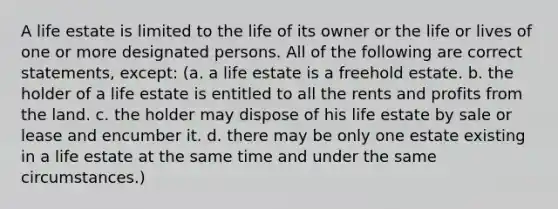 A life estate is limited to the life of its owner or the life or lives of one or more designated persons. All of the following are correct statements, except: (a. a life estate is a freehold estate. b. the holder of a life estate is entitled to all the rents and profits from the land. c. the holder may dispose of his life estate by sale or lease and encumber it. d. there may be only one estate existing in a life estate at the same time and under the same circumstances.)