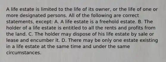 A life estate is limited to the life of its owner, or the life of one or more designated persons. All of the following are correct statements, except: A. A life estate is a freehold estate. B. The holder of a life estate is entitled to all the rents and profits from the land. C. The holder may dispose of his life estate by sale or lease and encumber it. D. There may be only one estate existing in a life estate at the same time and under the same circumstances.