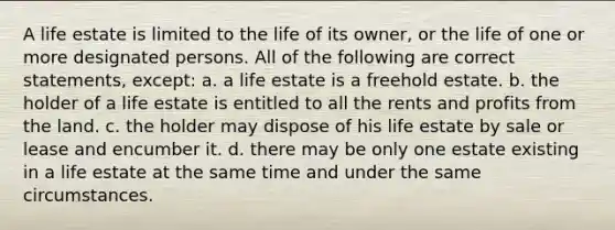 A life estate is limited to the life of its owner, or the life of one or more designated persons. All of the following are correct statements, except: a. a life estate is a freehold estate. b. the holder of a life estate is entitled to all the rents and profits from the land. c. the holder may dispose of his life estate by sale or lease and encumber it. d. there may be only one estate existing in a life estate at the same time and under the same circumstances.