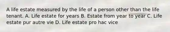 A life estate measured by the life of a person other than the life tenant. A. Life estate for years B. Estate from year to year C. Life estate pur autre vie D. Life estate pro hac vice