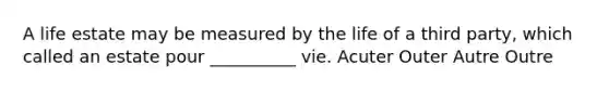 A life estate may be measured by the life of a third party, which called an estate pour __________ vie. Acuter Outer Autre Outre