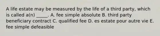 A life estate may be measured by the life of a third​ party, which is called​ a(n) _____. A. fee simple absolute B. third party beneficiary contract C. qualified fee D. es estate pour autre vie E. fee simple defeasible