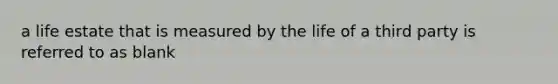 a life estate that is measured by the life of a third party is referred to as blank