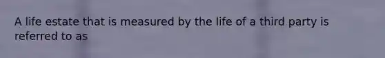 A life estate that is measured by the life of a third party is referred to as