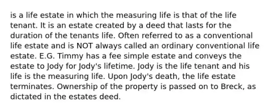 is a life estate in which the measuring life is that of the life tenant. It is an estate created by a deed that lasts for the duration of the tenants life. Often referred to as a conventional life estate and is NOT always called an ordinary conventional life estate. E.G. Timmy has a fee simple estate and conveys the estate to Jody for Jody's lifetime. Jody is the life tenant and his life is the measuring life. Upon Jody's death, the life estate terminates. Ownership of the property is passed on to Breck, as dictated in the estates deed.