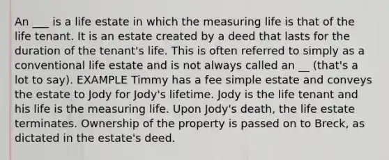 An ___ is a life estate in which the measuring life is that of the life tenant. It is an estate created by a deed that lasts for the duration of the tenant's life. This is often referred to simply as a conventional life estate and is not always called an __ (that's a lot to say). EXAMPLE Timmy has a fee simple estate and conveys the estate to Jody for Jody's lifetime. Jody is the life tenant and his life is the measuring life. Upon Jody's death, the life estate terminates. Ownership of the property is passed on to Breck, as dictated in the estate's deed.