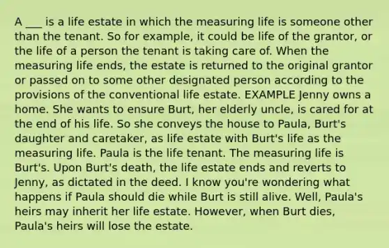 A ___ is a life estate in which the measuring life is someone other than the tenant. So for example, it could be life of the grantor, or the life of a person the tenant is taking care of. When the measuring life ends, the estate is returned to the original grantor or passed on to some other designated person according to the provisions of the conventional life estate. EXAMPLE Jenny owns a home. She wants to ensure Burt, her elderly uncle, is cared for at the end of his life. So she conveys the house to Paula, Burt's daughter and caretaker, as life estate with Burt's life as the measuring life. Paula is the life tenant. The measuring life is Burt's. Upon Burt's death, the life estate ends and reverts to Jenny, as dictated in the deed. I know you're wondering what happens if Paula should die while Burt is still alive. Well, Paula's heirs may inherit her life estate. However, when Burt dies, Paula's heirs will lose the estate.