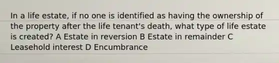 In a life estate, if no one is identified as having the ownership of the property after the life tenant's death, what type of life estate is created? A Estate in reversion B Estate in remainder C Leasehold interest D Encumbrance