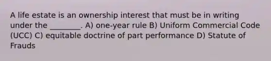 A life estate is an ownership interest that must be in writing under the ________. A) one-year rule B) Uniform Commercial Code (UCC) C) equitable doctrine of part performance D) Statute of Frauds