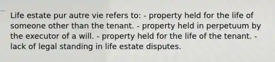 Life estate pur autre vie refers to: - property held for the life of someone other than the tenant. - property held in perpetuum by the executor of a will. - property held for the life of the tenant. - lack of legal standing in life estate disputes.