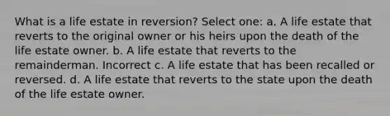 What is a life estate in reversion? Select one: a. A life estate that reverts to the original owner or his heirs upon the death of the life estate owner. b. A life estate that reverts to the remainderman. Incorrect c. A life estate that has been recalled or reversed. d. A life estate that reverts to the state upon the death of the life estate owner.