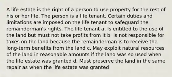 A life estate is the right of a person to use property for the rest of his or her life. The person is a life tenant. Certain duties and limitations are imposed on the life tenant to safeguard the remainderman's rights. The life tenant a. Is entitled to the use of the land but must not take profits from it b. Is not responsible for taxes on the land because the remainderman is to receive the long-term benefits from the land c. May exploit natural resources of the land in reasonable amounts if the land was so used when the life estate was granted d. Must preserve the land in the same repair as when the life estate was granted